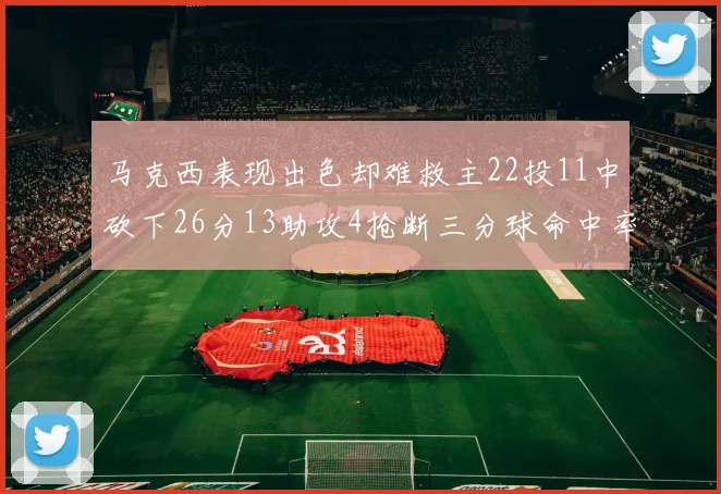 马克西表现出色却难救主22投11中砍下26分13助攻4抢断三分球命中率低迷
