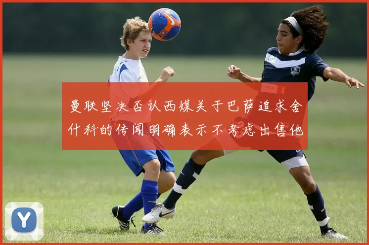 曼联坚决否认西媒关于巴萨追求舍什科的传闻明确表示不考虑出售他