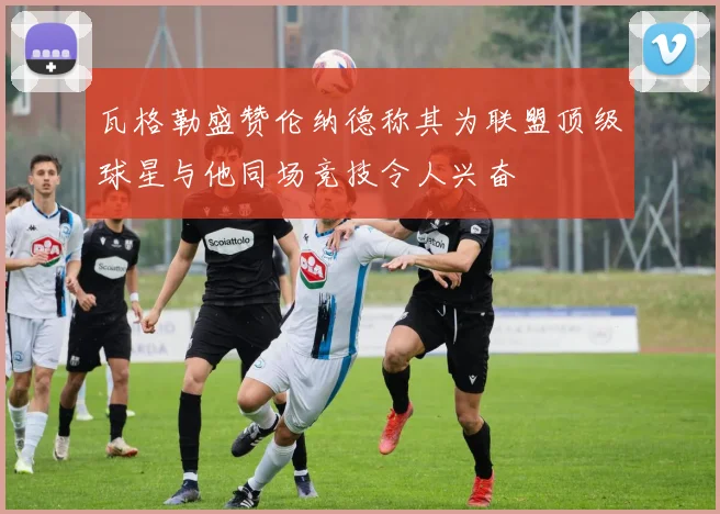 瓦格勒盛赞伦纳德称其为联盟顶级球星与他同场竞技令人兴奋