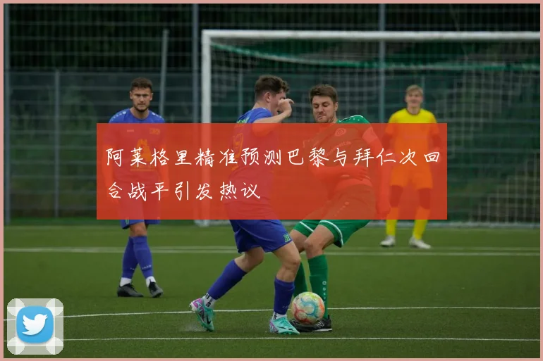 阿莱格里精准预测巴黎与拜仁次回合战平引发热议