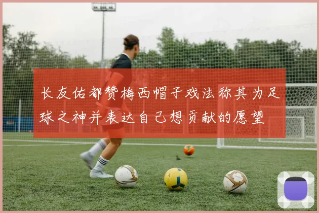 长友佑都赞梅西帽子戏法称其为足球之神并表达自己想贡献的愿望