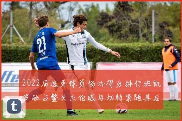 2022届选秀球员场均得分排行班凯罗独占鳌头杰伦威与切特紧随其后