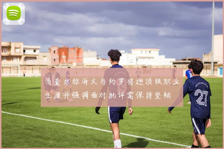 马奎尔称海文与约罗将迎顶级职业生涯并强调面对批评需保持坚韧