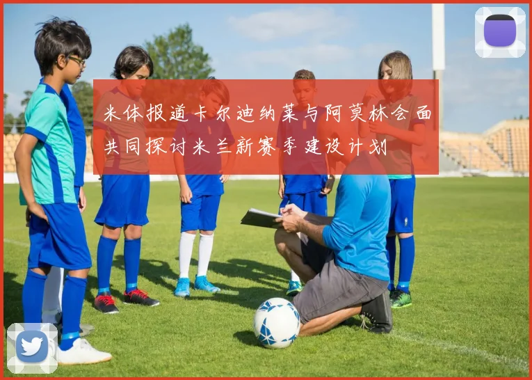 米体报道卡尔迪纳莱与阿莫林会面共同探讨米兰新赛季建设计划