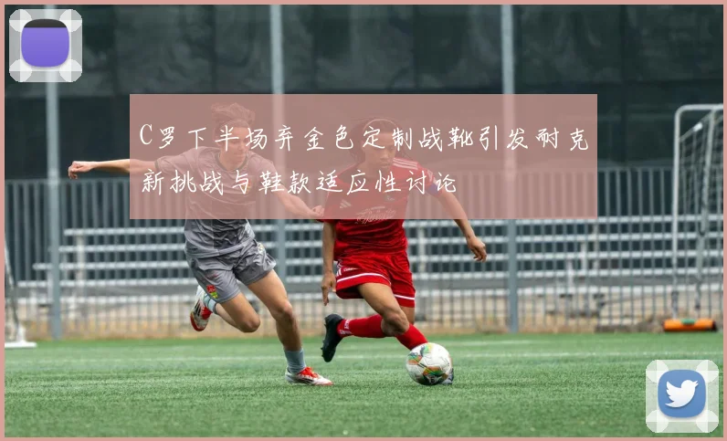 C罗下半场弃金色定制战靴引发耐克新挑战与鞋款适应性讨论