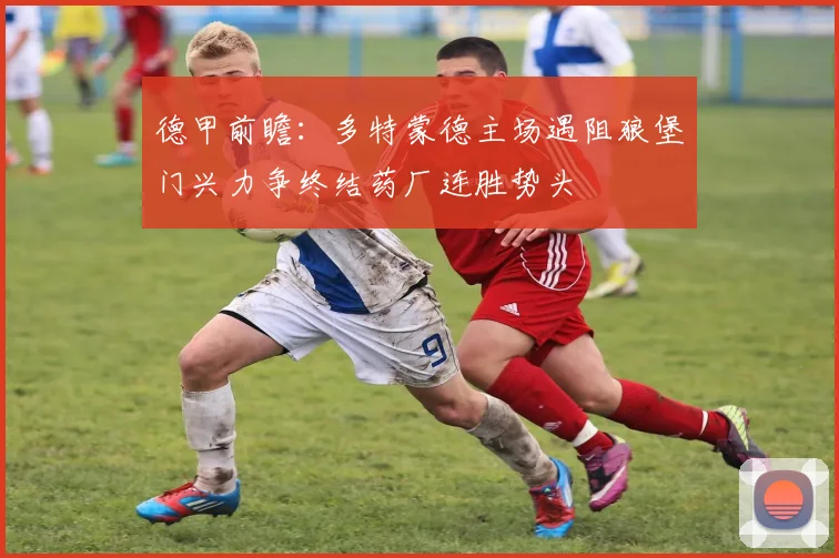 德甲前瞻：多特蒙德主场遇阻狼堡门兴力争终结药厂连胜势头