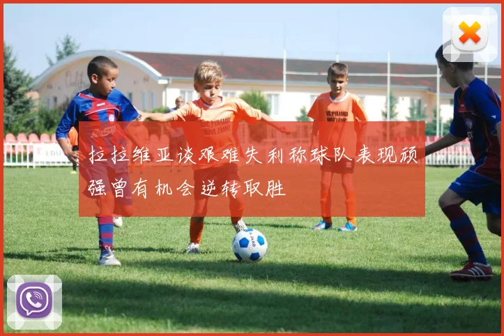 拉拉维亚谈艰难失利称球队表现顽强曾有机会逆转取胜
