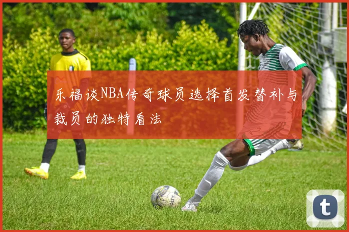 乐福谈NBA传奇球员选择首发替补与裁员的独特看法