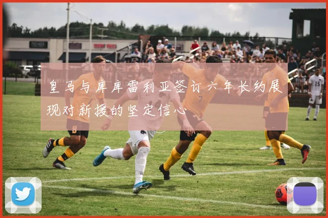 皇马与库库雷利亚签订六年长约展现对新援的坚定信心