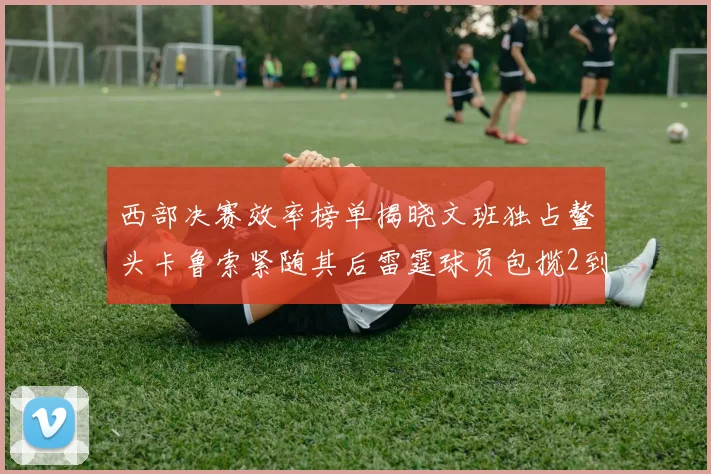 西部决赛效率榜单揭晓文班独占鳌头卡鲁索紧随其后雷霆球员包揽2到5名
