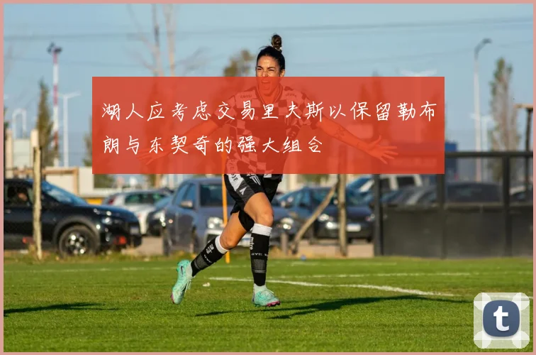 湖人应考虑交易里夫斯以保留勒布朗与东契奇的强大组合