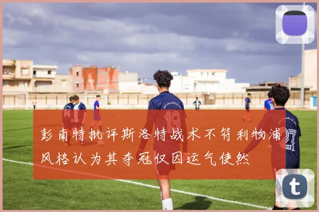 彭南特批评斯洛特战术不符利物浦风格认为其夺冠仅因运气使然
