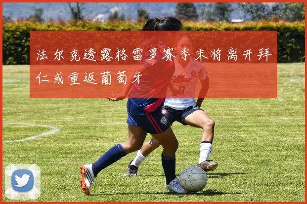 法尔克透露格雷罗赛季末将离开拜仁或重返葡萄牙