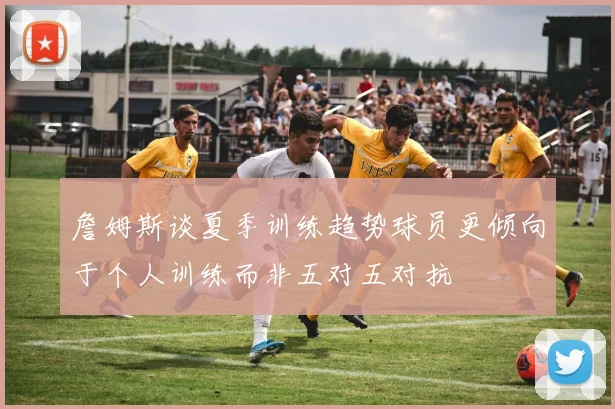 詹姆斯谈夏季训练趋势球员更倾向于个人训练而非五对五对抗