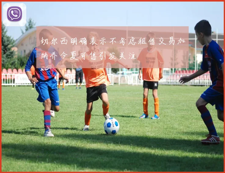 切尔西明确表示不考虑租借交易加纳乔今夏可售引发关注