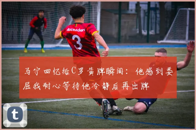 马宁回忆给C罗黄牌瞬间：他感到委屈我耐心等待他冷静后再出牌