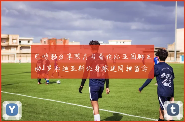 巴特勒分享照片与哥伦比亚国脚互动J罗和迪亚斯化身球迷同框留念
