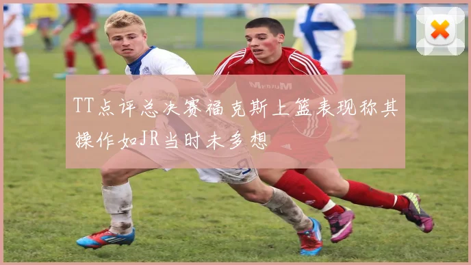 TT点评总决赛福克斯上篮表现称其操作如JR当时未多想