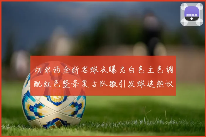 切尔西全新客球衣曝光白色主色调配红色竖条复古队徽引发球迷热议