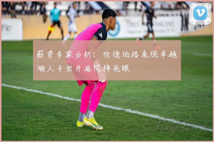 薪资专家分析：伦德伯格表现卓越湖人卡尔开局同样亮眼