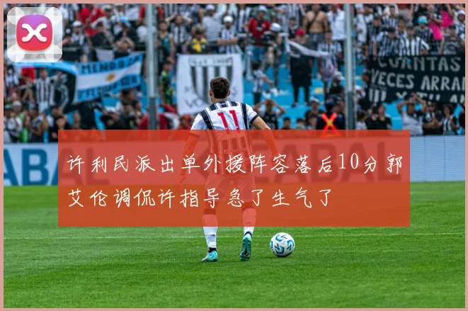 许利民派出单外援阵容落后10分郭艾伦调侃许指导急了生气了
