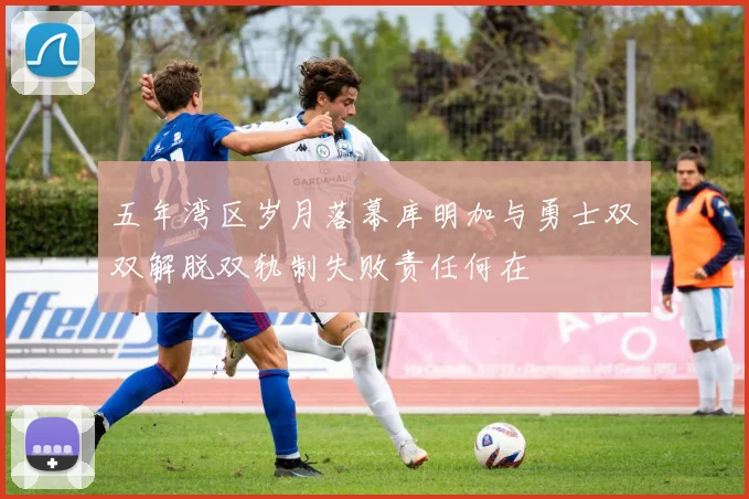 五年湾区岁月落幕库明加与勇士双双解脱双轨制失败责任何在
